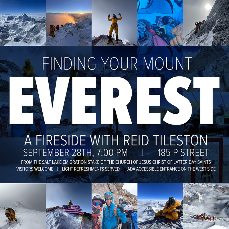 Join us for an Emigration Stake Fireside on Sunday, September 28th at 7pm.  Finding your Mount Everest with Reid Tileston who recently climbed the worlds highest peak.